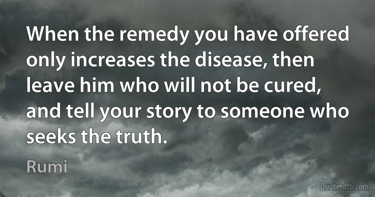 When the remedy you have offered only increases the disease, then leave him who will not be cured, and tell your story to someone who seeks the truth. (Rumi)