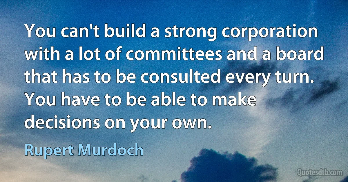 You can't build a strong corporation with a lot of committees and a board that has to be consulted every turn. You have to be able to make decisions on your own. (Rupert Murdoch)