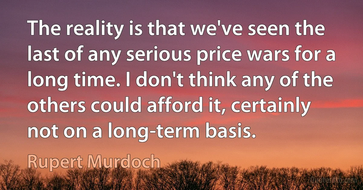 The reality is that we've seen the last of any serious price wars for a long time. I don't think any of the others could afford it, certainly not on a long-term basis. (Rupert Murdoch)