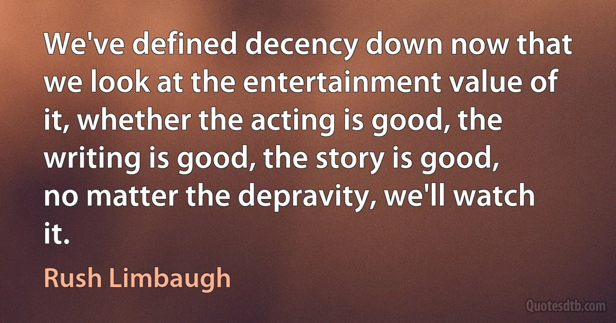 We've defined decency down now that we look at the entertainment value of it, whether the acting is good, the writing is good, the story is good, no matter the depravity, we'll watch it. (Rush Limbaugh)