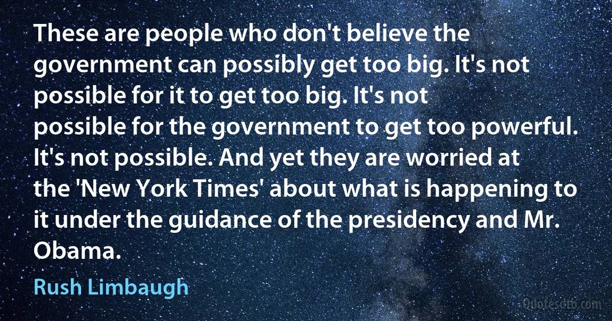 These are people who don't believe the government can possibly get too big. It's not possible for it to get too big. It's not possible for the government to get too powerful. It's not possible. And yet they are worried at the 'New York Times' about what is happening to it under the guidance of the presidency and Mr. Obama. (Rush Limbaugh)