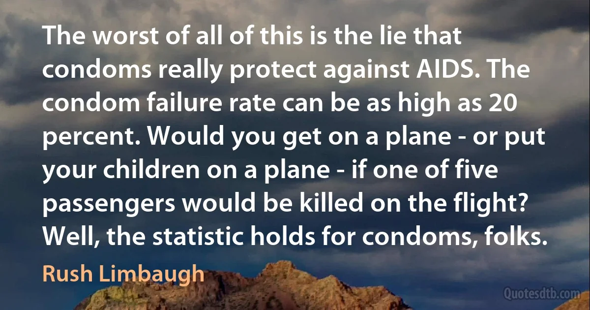 The worst of all of this is the lie that condoms really protect against AIDS. The condom failure rate can be as high as 20 percent. Would you get on a plane - or put your children on a plane - if one of five passengers would be killed on the flight? Well, the statistic holds for condoms, folks. (Rush Limbaugh)