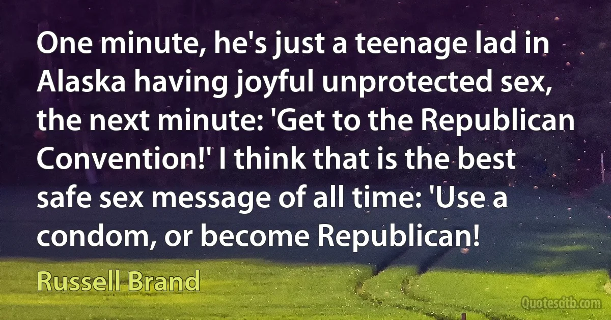 One minute, he's just a teenage lad in Alaska having joyful unprotected sex, the next minute: 'Get to the Republican Convention!' I think that is the best safe sex message of all time: 'Use a condom, or become Republican! (Russell Brand)