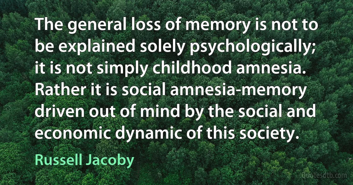 The general loss of memory is not to be explained solely psychologically; it is not simply childhood amnesia. Rather it is social amnesia-memory driven out of mind by the social and economic dynamic of this society. (Russell Jacoby)