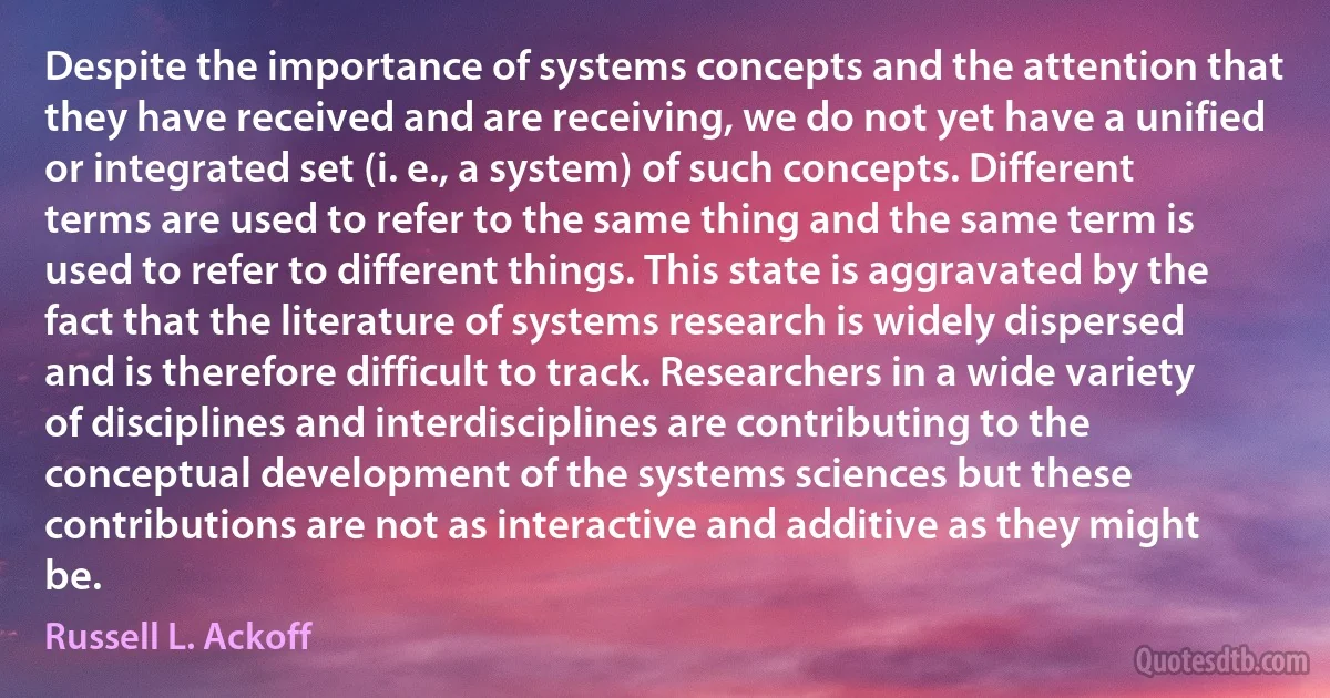 Despite the importance of systems concepts and the attention that they have received and are receiving, we do not yet have a unified or integrated set (i. e., a system) of such concepts. Different terms are used to refer to the same thing and the same term is used to refer to different things. This state is aggravated by the fact that the literature of systems research is widely dispersed and is therefore difficult to track. Researchers in a wide variety of disciplines and interdisciplines are contributing to the conceptual development of the systems sciences but these contributions are not as interactive and additive as they might be. (Russell L. Ackoff)