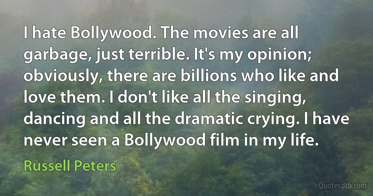 I hate Bollywood. The movies are all garbage, just terrible. It's my opinion; obviously, there are billions who like and love them. I don't like all the singing, dancing and all the dramatic crying. I have never seen a Bollywood film in my life. (Russell Peters)