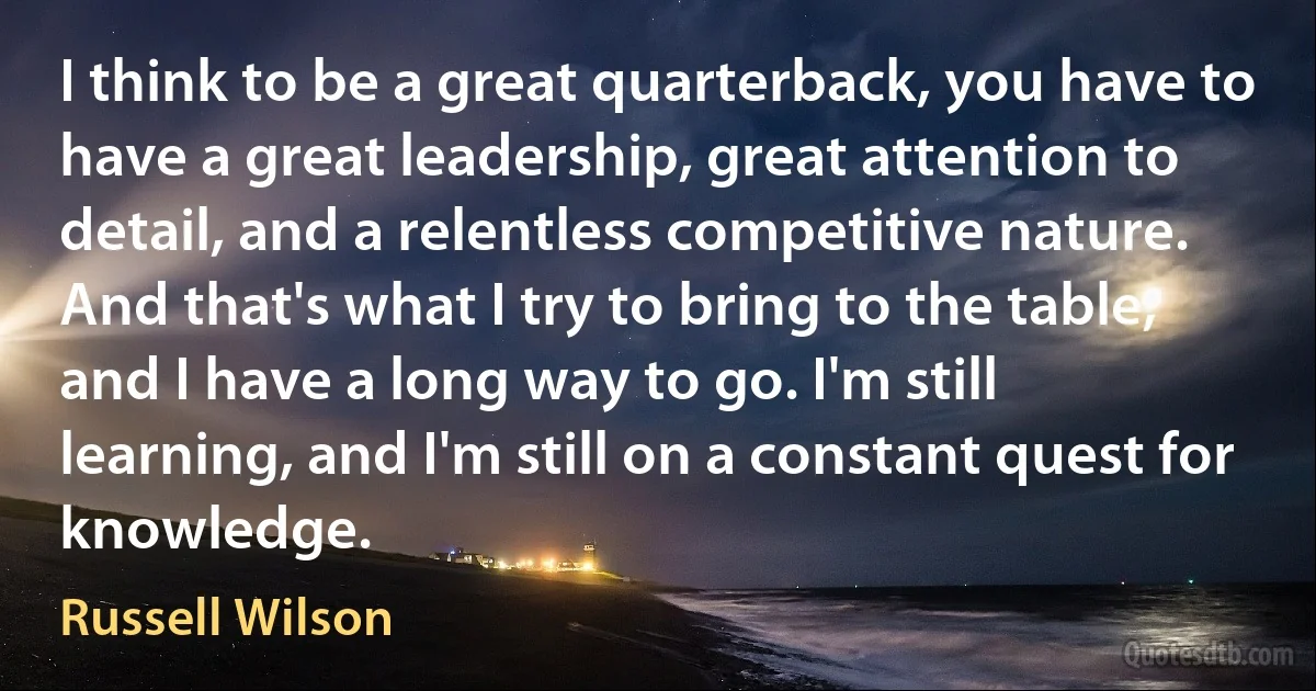 I think to be a great quarterback, you have to have a great leadership, great attention to detail, and a relentless competitive nature. And that's what I try to bring to the table, and I have a long way to go. I'm still learning, and I'm still on a constant quest for knowledge. (Russell Wilson)