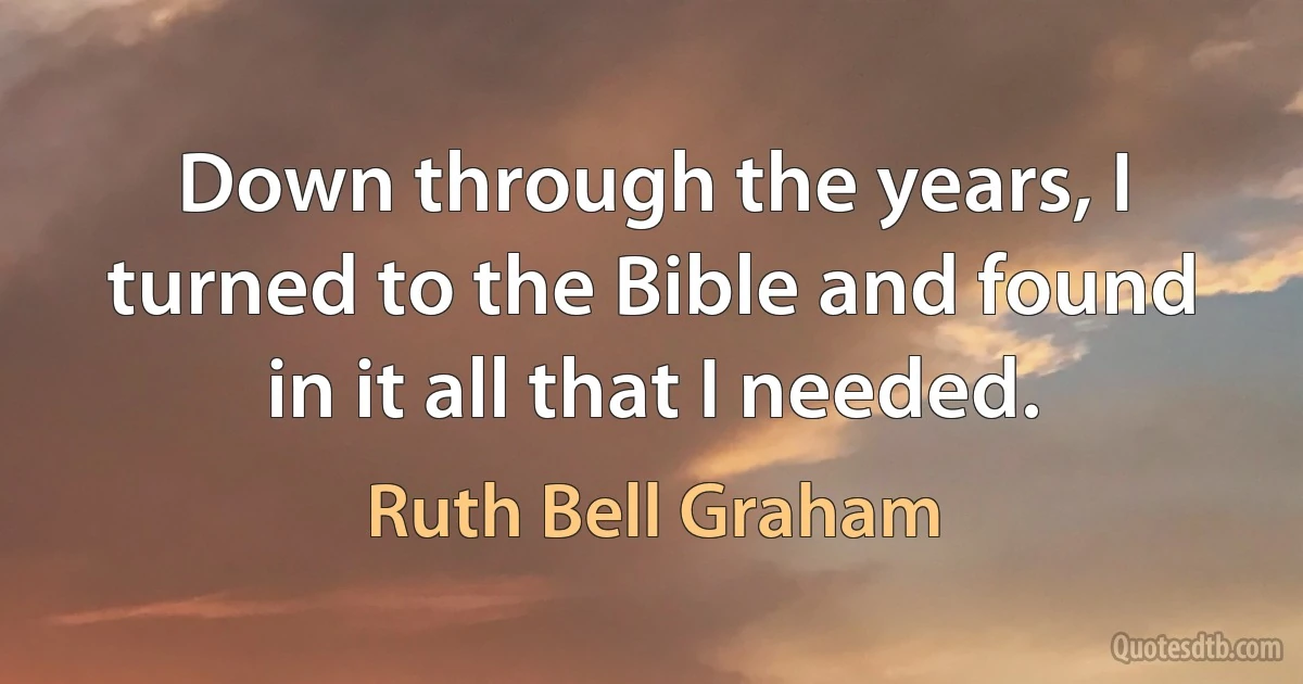 Down through the years, I turned to the Bible and found in it all that I needed. (Ruth Bell Graham)