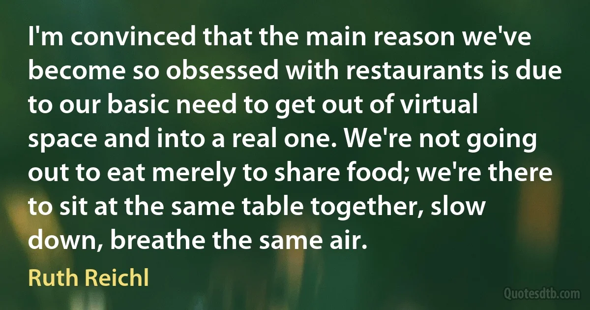 I'm convinced that the main reason we've become so obsessed with restaurants is due to our basic need to get out of virtual space and into a real one. We're not going out to eat merely to share food; we're there to sit at the same table together, slow down, breathe the same air. (Ruth Reichl)