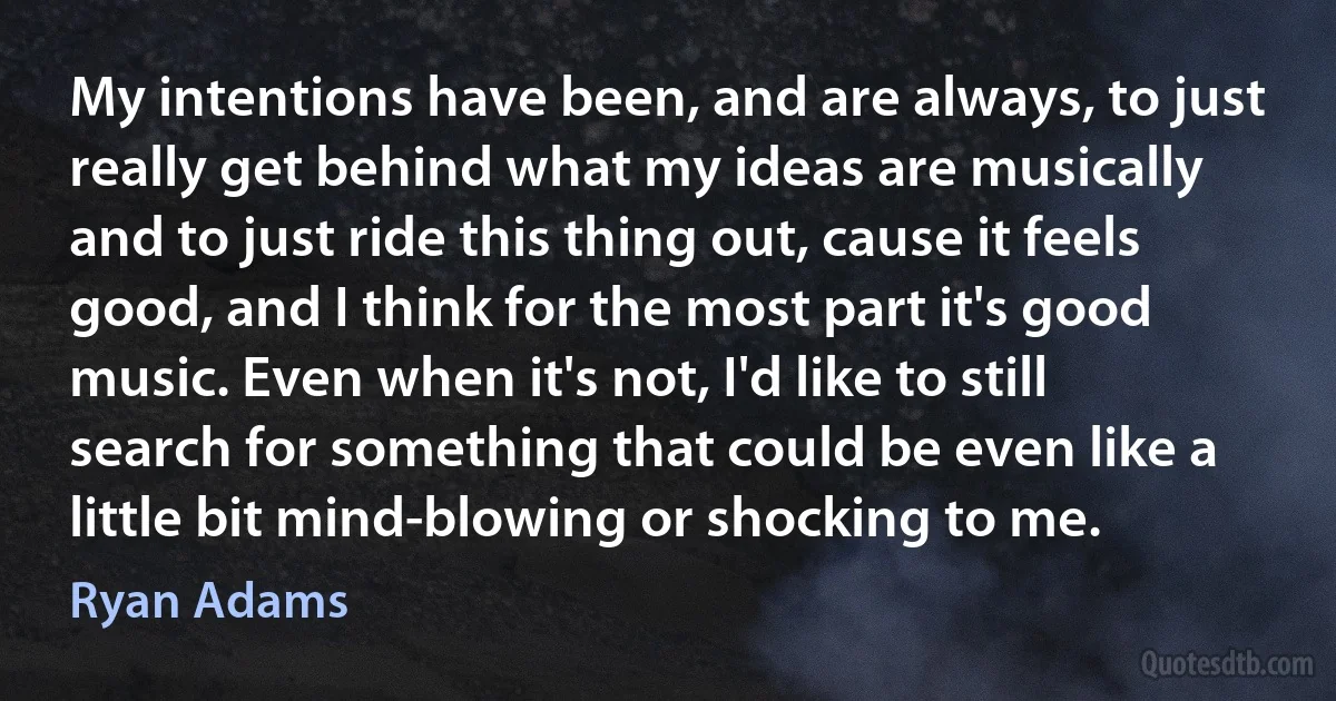 My intentions have been, and are always, to just really get behind what my ideas are musically and to just ride this thing out, cause it feels good, and I think for the most part it's good music. Even when it's not, I'd like to still search for something that could be even like a little bit mind-blowing or shocking to me. (Ryan Adams)