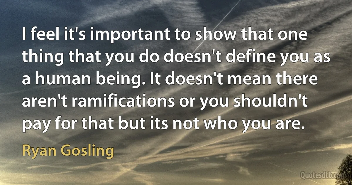 I feel it's important to show that one thing that you do doesn't define you as a human being. It doesn't mean there aren't ramifications or you shouldn't pay for that but its not who you are. (Ryan Gosling)