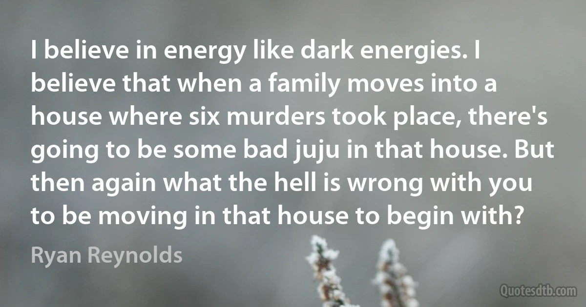 I believe in energy like dark energies. I believe that when a family moves into a house where six murders took place, there's going to be some bad juju in that house. But then again what the hell is wrong with you to be moving in that house to begin with? (Ryan Reynolds)