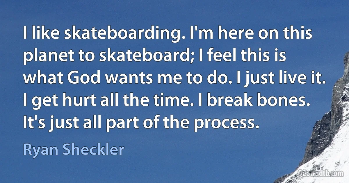 I like skateboarding. I'm here on this planet to skateboard; I feel this is what God wants me to do. I just live it. I get hurt all the time. I break bones. It's just all part of the process. (Ryan Sheckler)