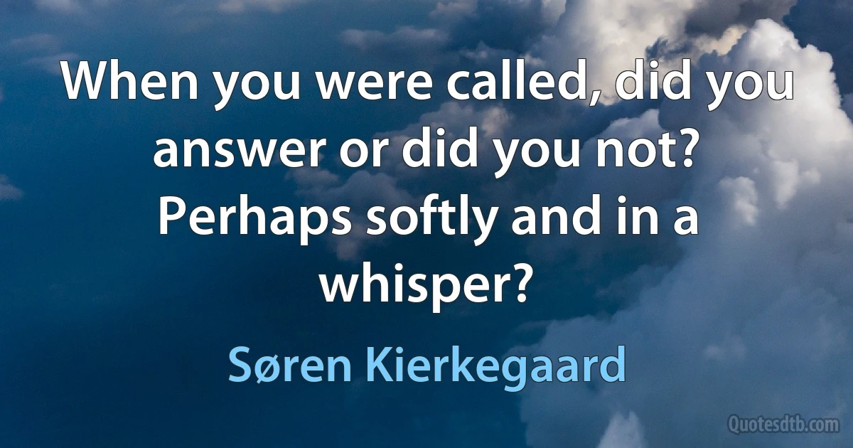 When you were called, did you answer or did you not? Perhaps softly and in a whisper? (Søren Kierkegaard)