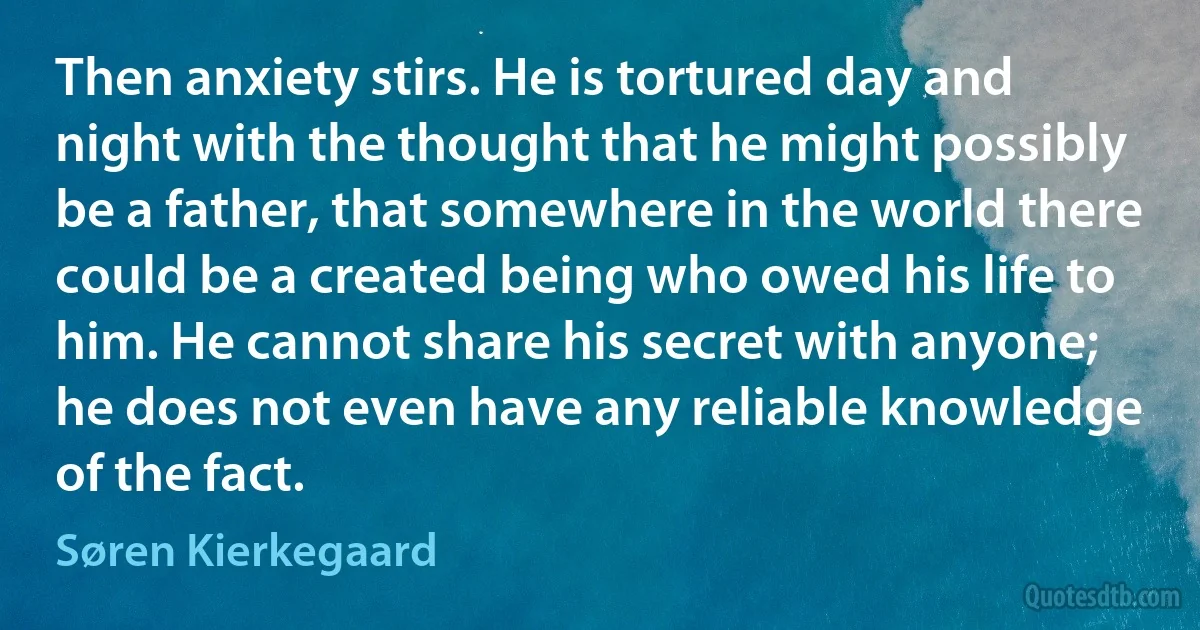 Then anxiety stirs. He is tortured day and night with the thought that he might possibly be a father, that somewhere in the world there could be a created being who owed his life to him. He cannot share his secret with anyone; he does not even have any reliable knowledge of the fact. (Søren Kierkegaard)