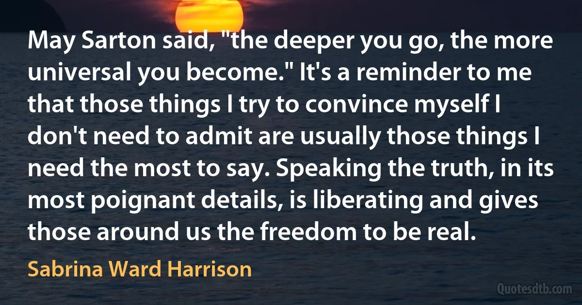 May Sarton said, "the deeper you go, the more universal you become." It's a reminder to me that those things I try to convince myself I don't need to admit are usually those things I need the most to say. Speaking the truth, in its most poignant details, is liberating and gives those around us the freedom to be real. (Sabrina Ward Harrison)