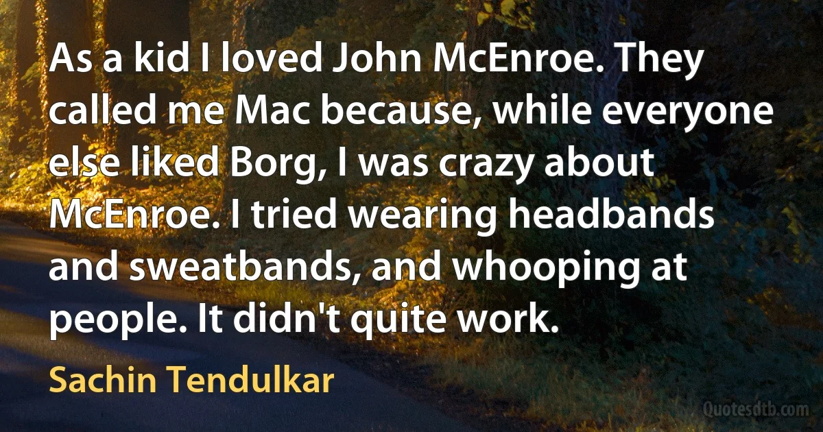 As a kid I loved John McEnroe. They called me Mac because, while everyone else liked Borg, I was crazy about McEnroe. I tried wearing headbands and sweatbands, and whooping at people. It didn't quite work. (Sachin Tendulkar)