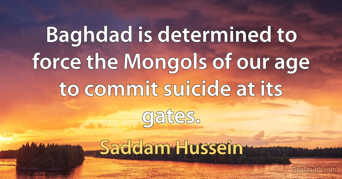 Baghdad is determined to force the Mongols of our age to commit suicide at its gates. (Saddam Hussein)