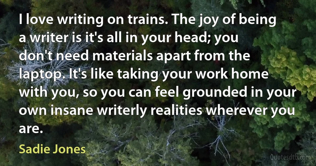 I love writing on trains. The joy of being a writer is it's all in your head; you don't need materials apart from the laptop. It's like taking your work home with you, so you can feel grounded in your own insane writerly realities wherever you are. (Sadie Jones)