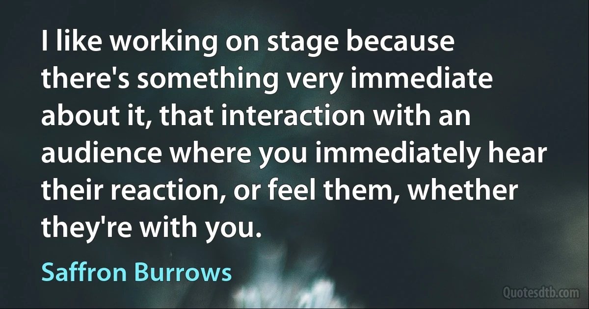 I like working on stage because there's something very immediate about it, that interaction with an audience where you immediately hear their reaction, or feel them, whether they're with you. (Saffron Burrows)