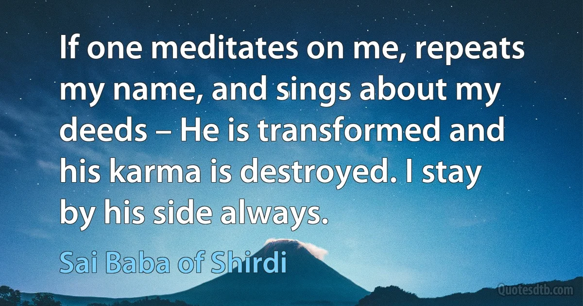 If one meditates on me, repeats my name, and sings about my deeds – He is transformed and his karma is destroyed. I stay by his side always. (Sai Baba of Shirdi)