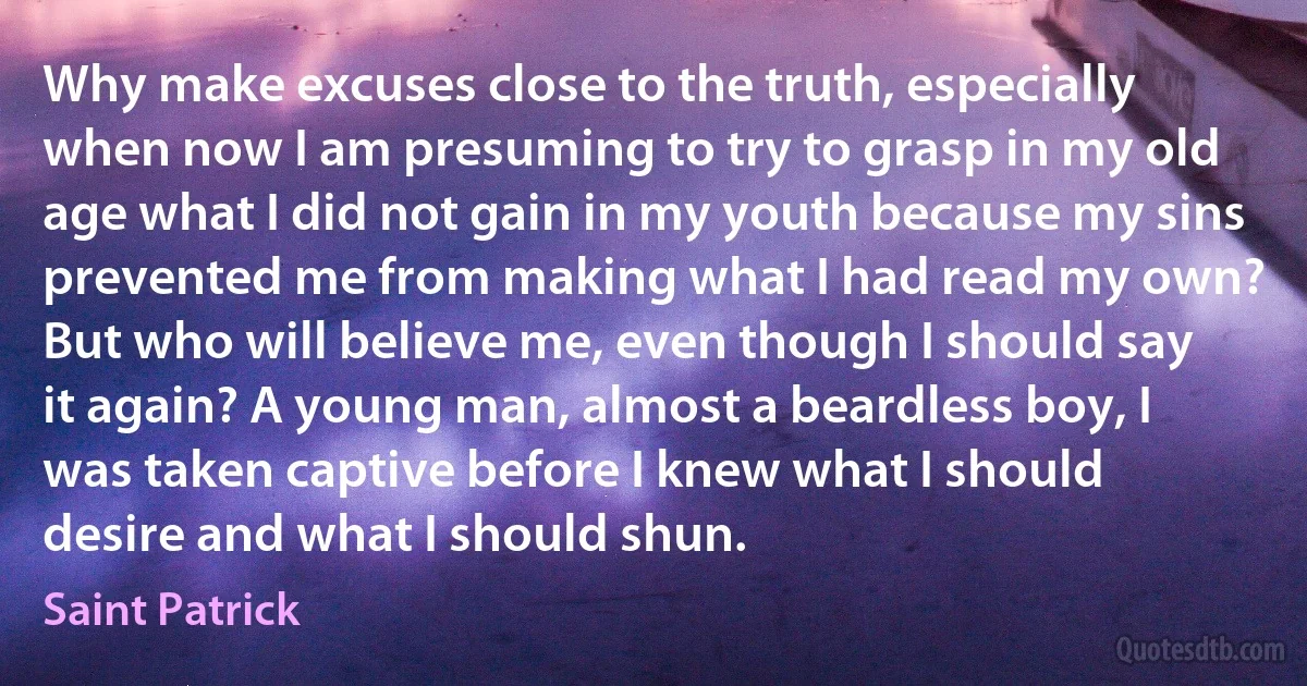 Why make excuses close to the truth, especially when now I am presuming to try to grasp in my old age what I did not gain in my youth because my sins prevented me from making what I had read my own? But who will believe me, even though I should say it again? A young man, almost a beardless boy, I was taken captive before I knew what I should desire and what I should shun. (Saint Patrick)