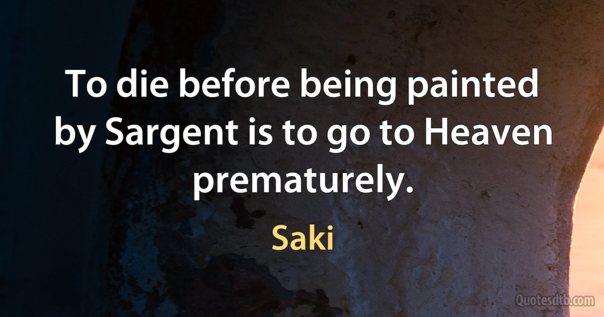 To die before being painted by Sargent is to go to Heaven prematurely. (Saki)