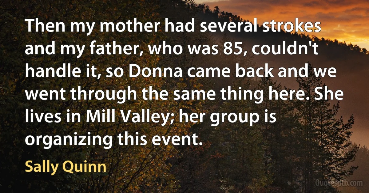 Then my mother had several strokes and my father, who was 85, couldn't handle it, so Donna came back and we went through the same thing here. She lives in Mill Valley; her group is organizing this event. (Sally Quinn)