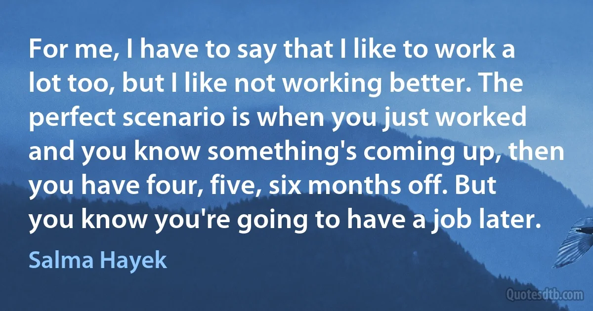 For me, I have to say that I like to work a lot too, but I like not working better. The perfect scenario is when you just worked and you know something's coming up, then you have four, five, six months off. But you know you're going to have a job later. (Salma Hayek)