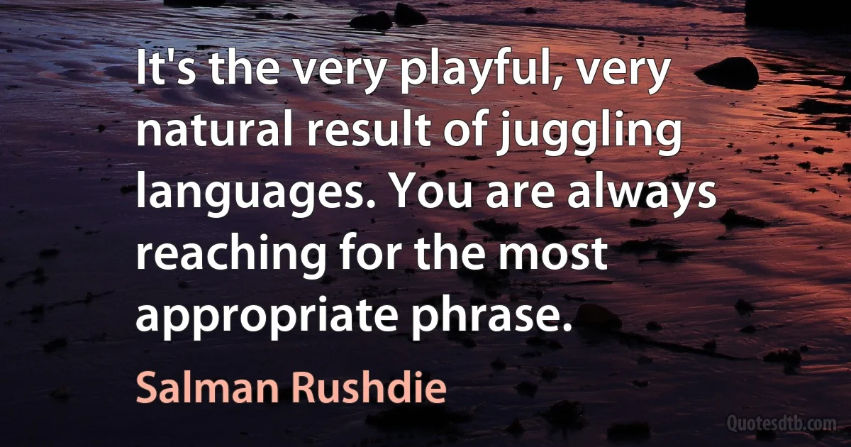 It's the very playful, very natural result of juggling languages. You are always reaching for the most appropriate phrase. (Salman Rushdie)