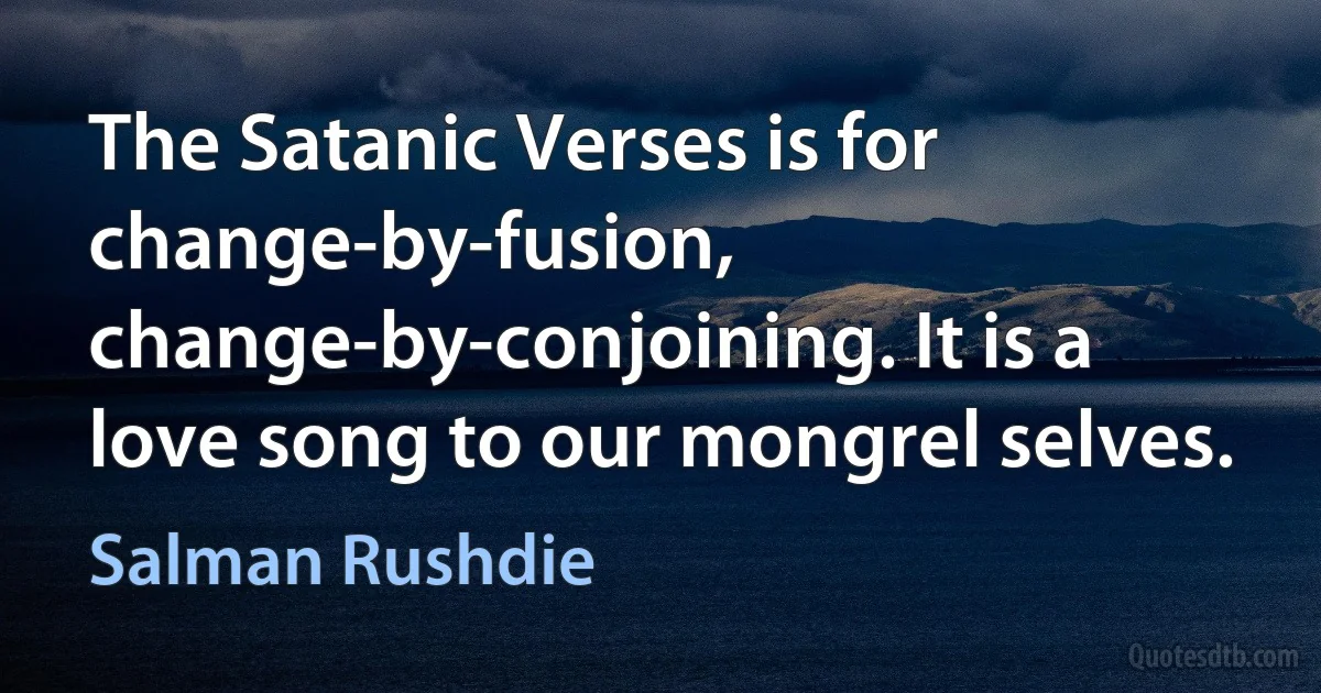 The Satanic Verses is for change-by-fusion, change-by-conjoining. It is a love song to our mongrel selves. (Salman Rushdie)