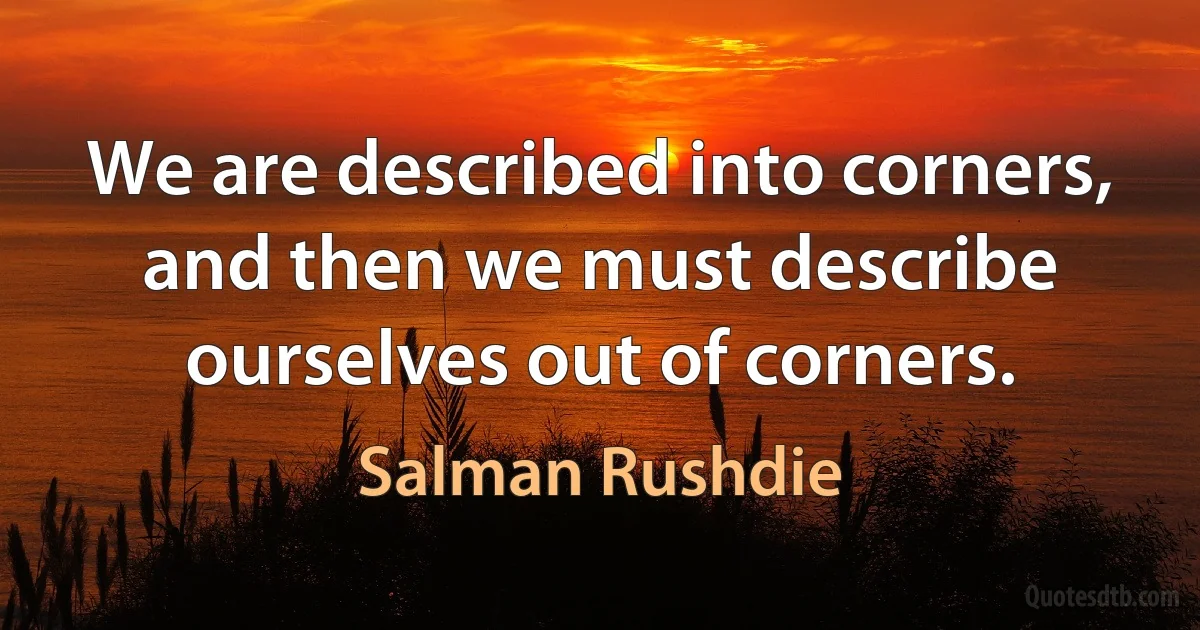 We are described into corners, and then we must describe ourselves out of corners. (Salman Rushdie)