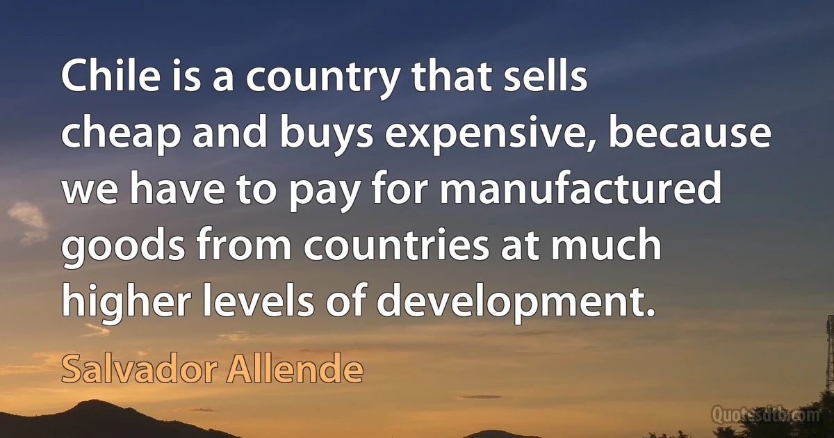 Chile is a country that sells cheap and buys expensive, because we have to pay for manufactured goods from countries at much higher levels of development. (Salvador Allende)