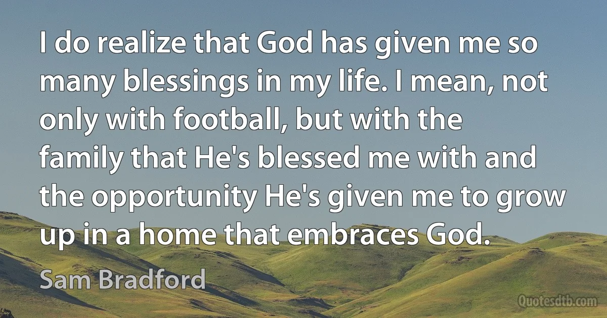 I do realize that God has given me so many blessings in my life. I mean, not only with football, but with the family that He's blessed me with and the opportunity He's given me to grow up in a home that embraces God. (Sam Bradford)