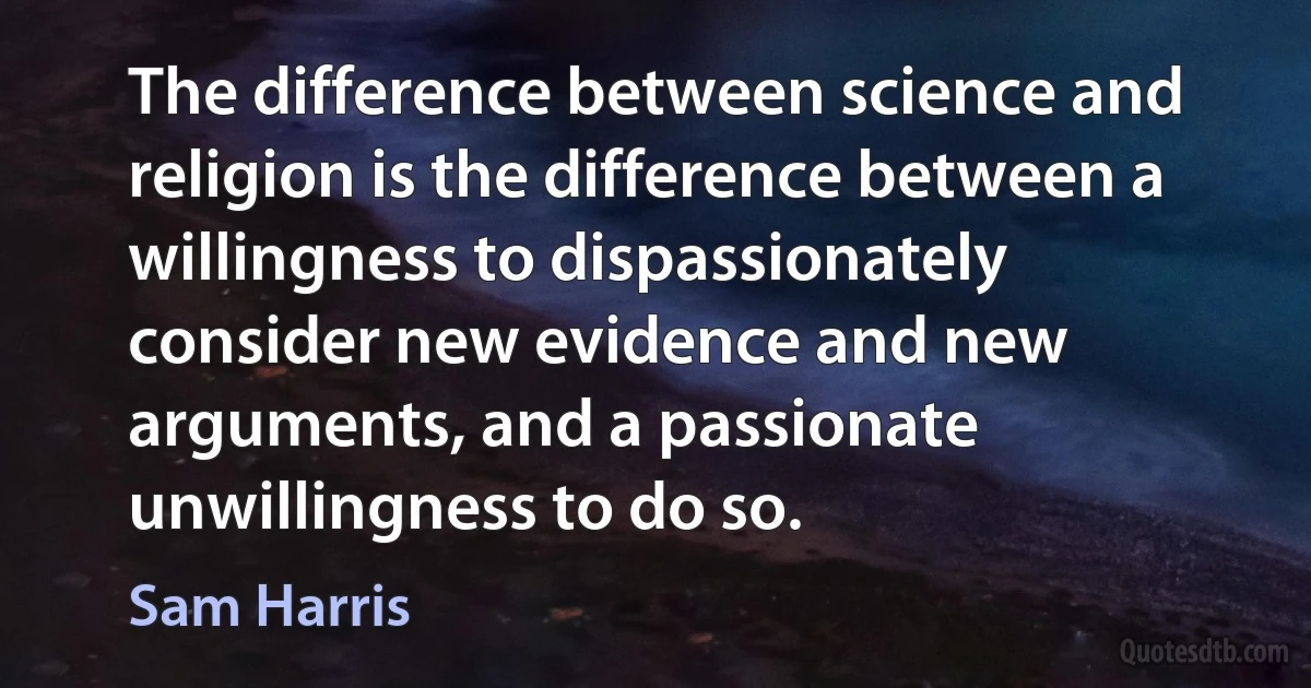 The difference between science and religion is the difference between a willingness to dispassionately consider new evidence and new arguments, and a passionate unwillingness to do so. (Sam Harris)