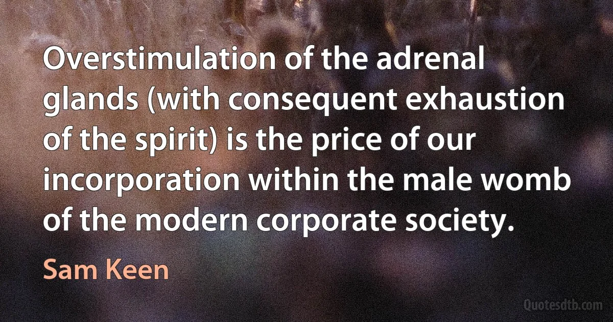 Overstimulation of the adrenal glands (with consequent exhaustion of the spirit) is the price of our incorporation within the male womb of the modern corporate society. (Sam Keen)