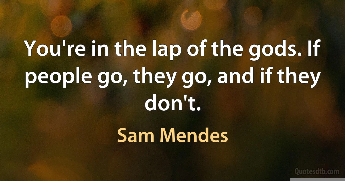 You're in the lap of the gods. If people go, they go, and if they don't. (Sam Mendes)