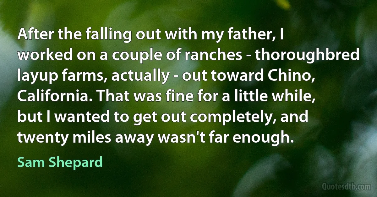 After the falling out with my father, I worked on a couple of ranches - thoroughbred layup farms, actually - out toward Chino, California. That was fine for a little while, but I wanted to get out completely, and twenty miles away wasn't far enough. (Sam Shepard)