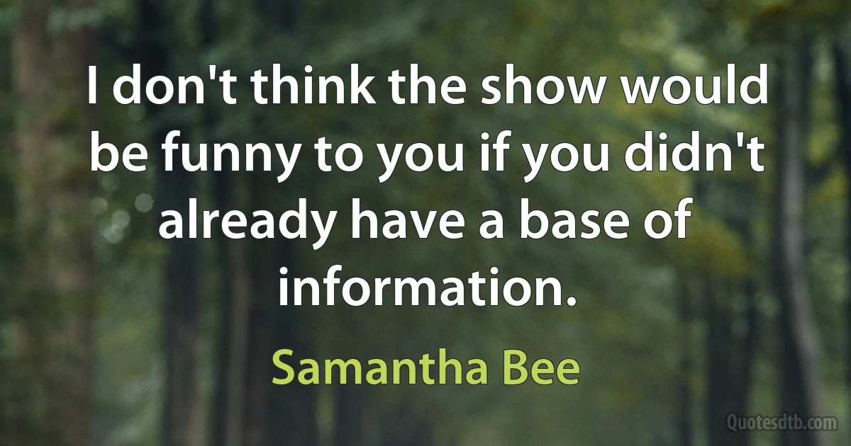 I don't think the show would be funny to you if you didn't already have a base of information. (Samantha Bee)