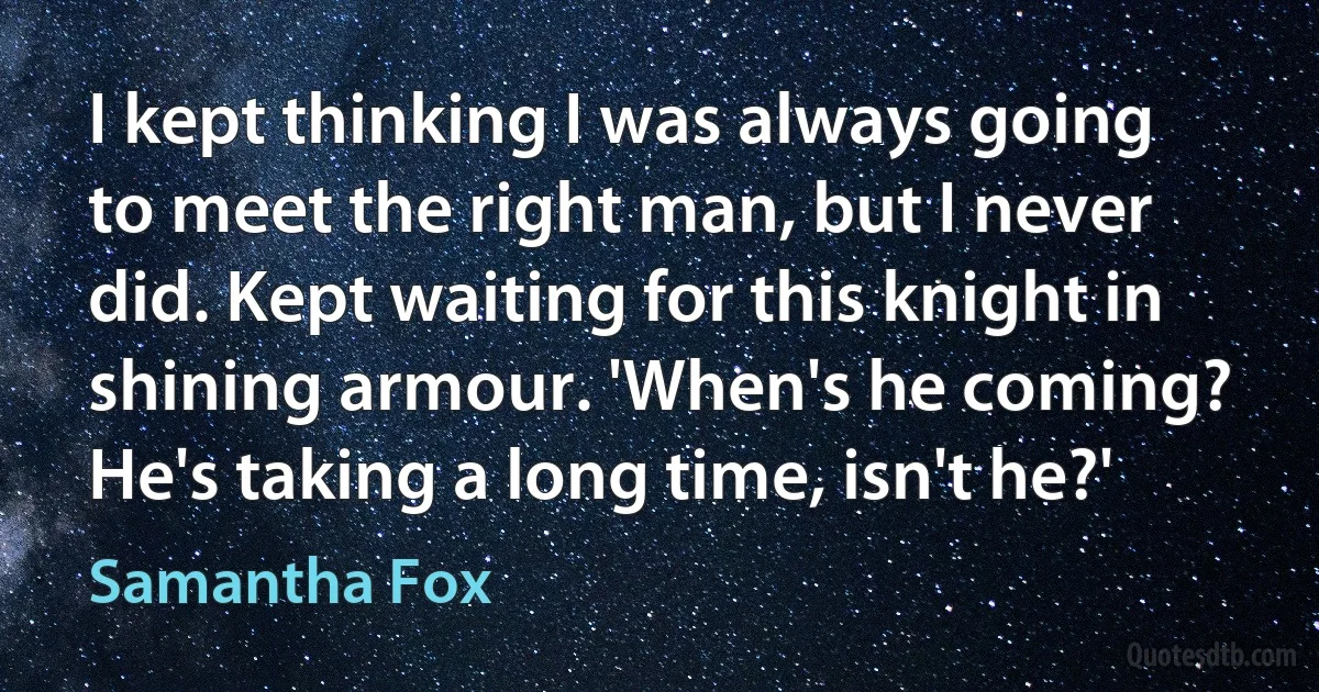 I kept thinking I was always going to meet the right man, but I never did. Kept waiting for this knight in shining armour. 'When's he coming? He's taking a long time, isn't he?' (Samantha Fox)