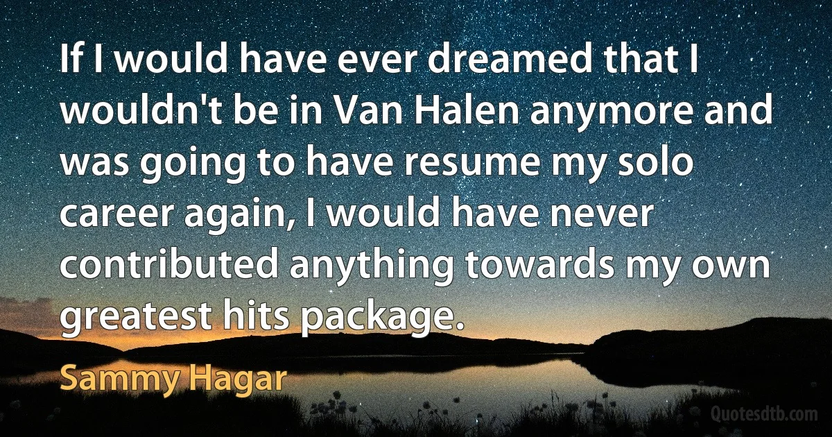 If I would have ever dreamed that I wouldn't be in Van Halen anymore and was going to have resume my solo career again, I would have never contributed anything towards my own greatest hits package. (Sammy Hagar)