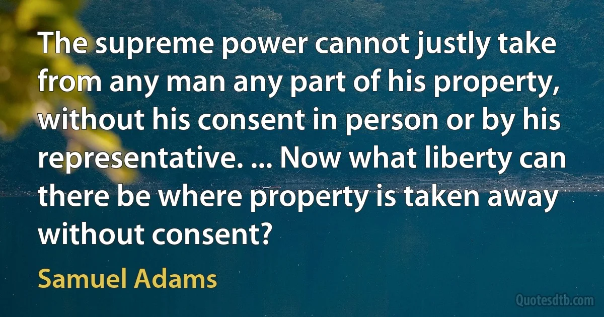 The supreme power cannot justly take from any man any part of his property, without his consent in person or by his representative. ... Now what liberty can there be where property is taken away without consent? (Samuel Adams)