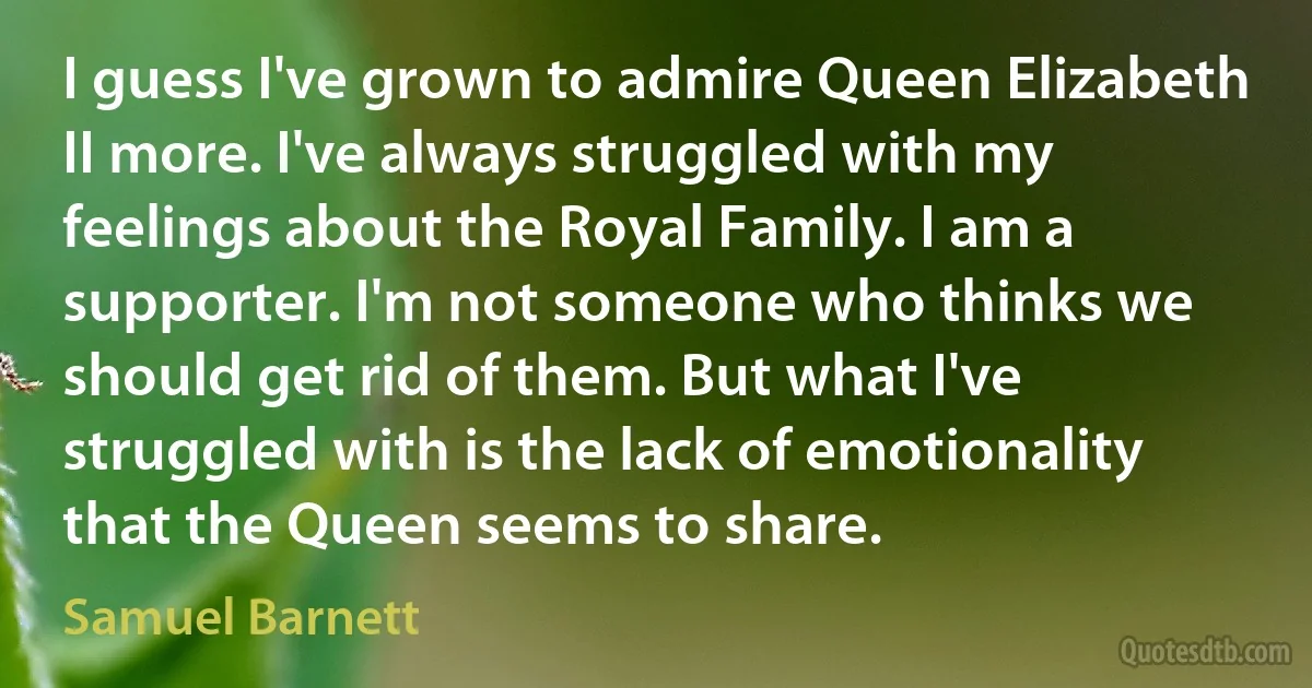 I guess I've grown to admire Queen Elizabeth II more. I've always struggled with my feelings about the Royal Family. I am a supporter. I'm not someone who thinks we should get rid of them. But what I've struggled with is the lack of emotionality that the Queen seems to share. (Samuel Barnett)