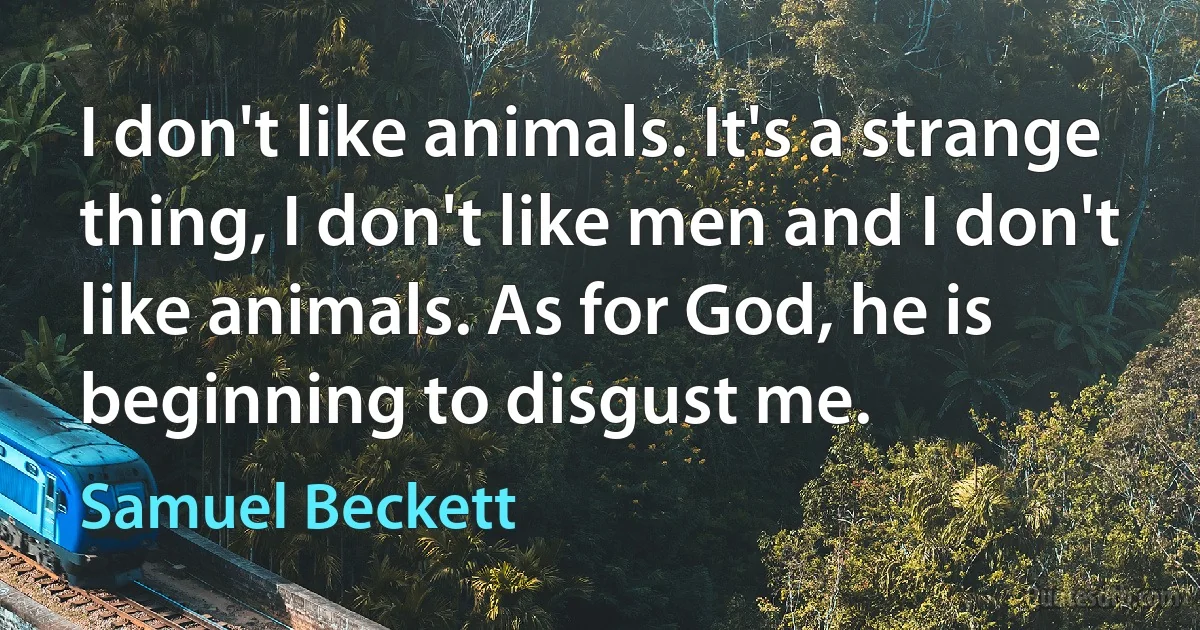 I don't like animals. It's a strange thing, I don't like men and I don't like animals. As for God, he is beginning to disgust me. (Samuel Beckett)