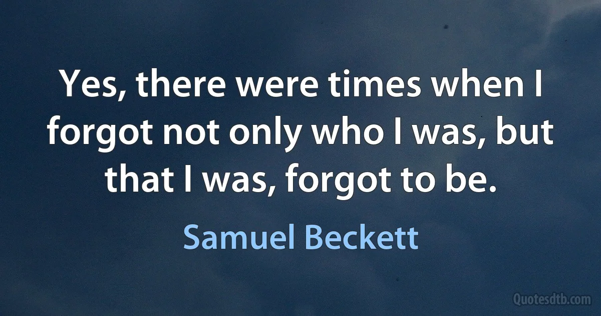 Yes, there were times when I forgot not only who I was, but that I was, forgot to be. (Samuel Beckett)