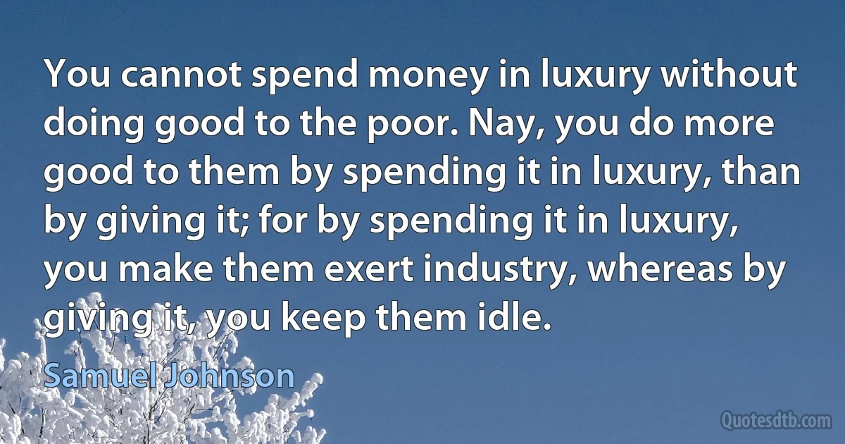 You cannot spend money in luxury without doing good to the poor. Nay, you do more good to them by spending it in luxury, than by giving it; for by spending it in luxury, you make them exert industry, whereas by giving it, you keep them idle. (Samuel Johnson)