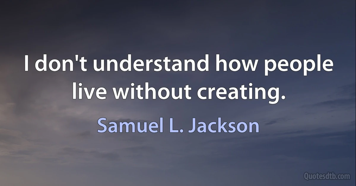 I don't understand how people live without creating. (Samuel L. Jackson)