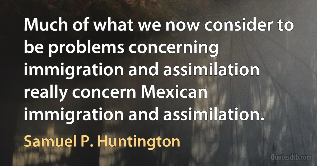 Much of what we now consider to be problems concerning immigration and assimilation really concern Mexican immigration and assimilation. (Samuel P. Huntington)