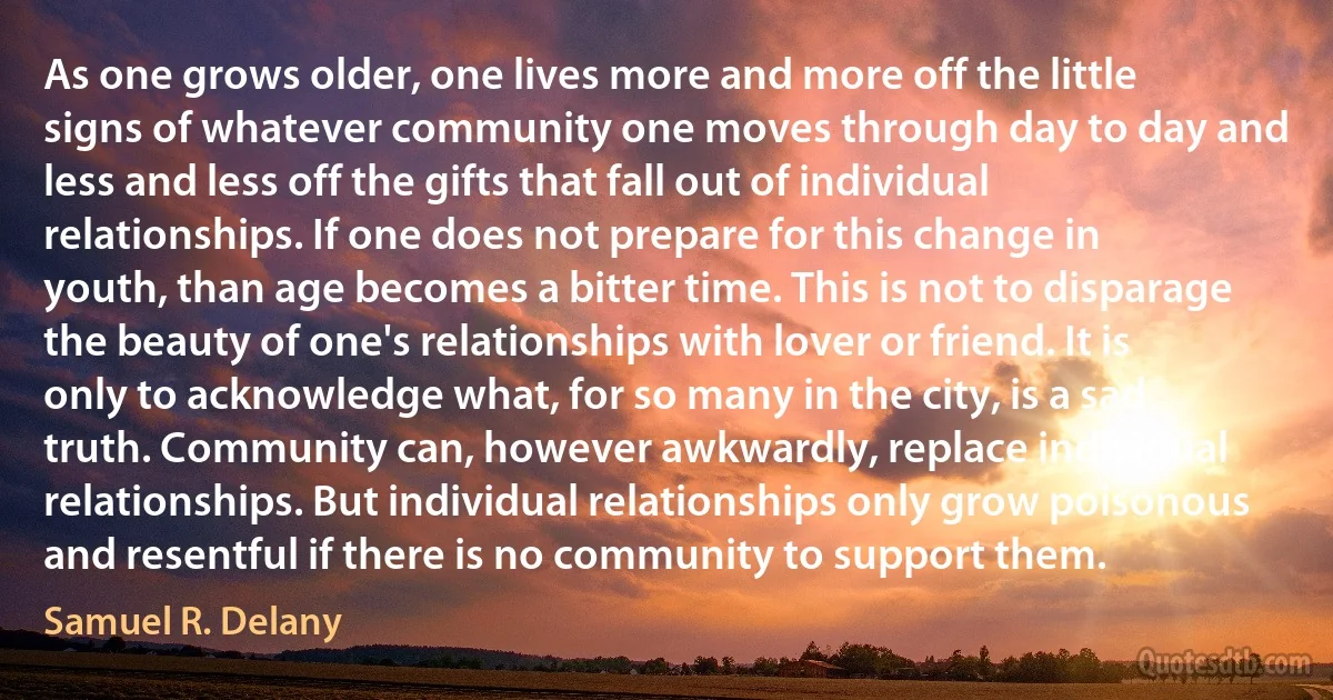 As one grows older, one lives more and more off the little signs of whatever community one moves through day to day and less and less off the gifts that fall out of individual relationships. If one does not prepare for this change in youth, than age becomes a bitter time. This is not to disparage the beauty of one's relationships with lover or friend. It is only to acknowledge what, for so many in the city, is a sad truth. Community can, however awkwardly, replace individual relationships. But individual relationships only grow poisonous and resentful if there is no community to support them. (Samuel R. Delany)