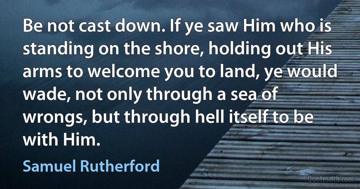 Be not cast down. If ye saw Him who is standing on the shore, holding out His arms to welcome you to land, ye would wade, not only through a sea of wrongs, but through hell itself to be with Him. (Samuel Rutherford)